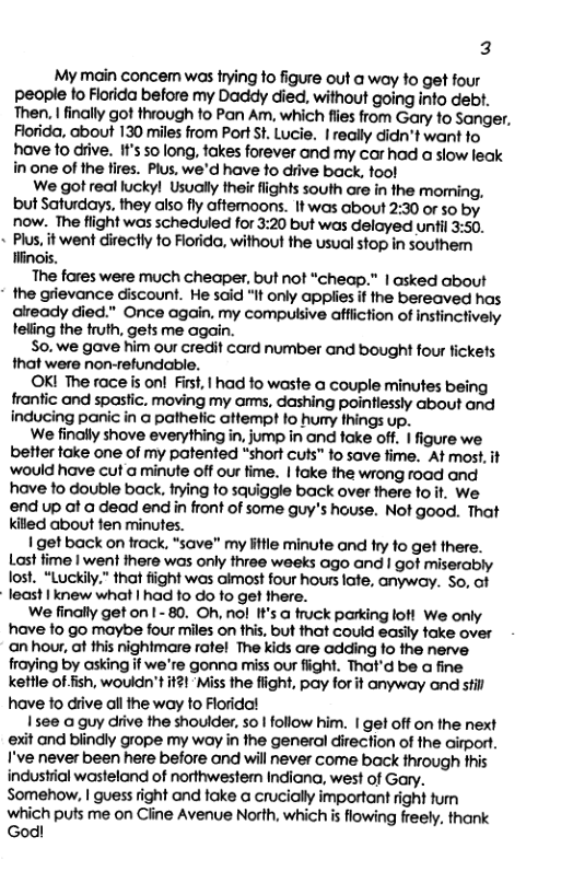 3 My main concem was rying fo figure out a woy to get four people fo Florida before my Daddy died, without going into debt. Then. | finally got through to Pan Am, which fiies from Gary fo Sanger. Florida, about 130 miles from Port st Lucie. | really didn’t want fo have fo dive. It’s 50 long, takes forever and my carhad a slow leak in one of the fires. Plus, we’d have fo drive back, fool We got real lucky! Usually their fiights south are in the moming, but Saturdays, they also fly aftemoons. It was about 2:30 or so by now. The flight was schedled for 3:20 but was delayed unti 3:50. + Pius, it went directly fo Fiorida, without the usual stop in southem Hinois. The fares were much cheaper, but not “cheap.” | asked about * the grievance discount. He said "It only appiies i the bereaved has aiready died."” Once again, my compulsive affiiction of Instincively teling the truth, gets me again. So. we gave him our credif card number and bought four fickets that were non-refundable. OKI The race s onl First, 1 had fo waste a couple minutes being frantic and spastic. moving my ams, dashing poinflessly about and inducing panic in a pathetic attempt to hury things up. We finally shove everything in, jump in and fake off. | figure we. better take one of my patented “short cuts” to save fime. At most. it ‘would have cuta minute off our fime. | foke the wrong road and have to double back. fying fo squiggle back over there to it. We end up at a dead end i front of some guy’s hause. Not good. That kiled about fen minufes. 1 get back on frack, “save” my litle minute and fry fo get there. Last fime | went there was only three weeks ago and | got miserably lost. “Luckily.” that fiight was aimost four hours late, anyway. So, ot - least | knew what | had fo do fo get there. We finally get on I - 80. Oh, nol t’s a truck parking loh We only have to go maybe four mills on fhis, but that could easlly fake over an hour, at this nighimare rofel The kids are adding 1o the nerve fraying by asking if we’re gonna miss our fight. That’d be a fine kettle ot fish, wouldn’t it21‘Miss the flight, pay for it anyway and stil have fo drive all the way to Floridol Isee a guy drive the shoulder, so | follow him. | get off on the next exit and biindly grope my woy in the general direction of the aitport. I’ve never been here before and will never come back through this industrial wastelond of northwestern Indiana, west of Gary. Somehow, | guess fight and fake a crucially important right tum which puts me on Ciine Avenue North, which i flowing freely. thank God!